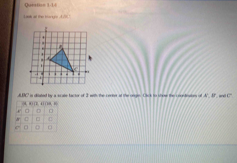 Look at the triangle A.BC.
ABC is dilated by a scale factor of 2 with the center at the origin. Click to show the coordinates of A',B' , and C'.