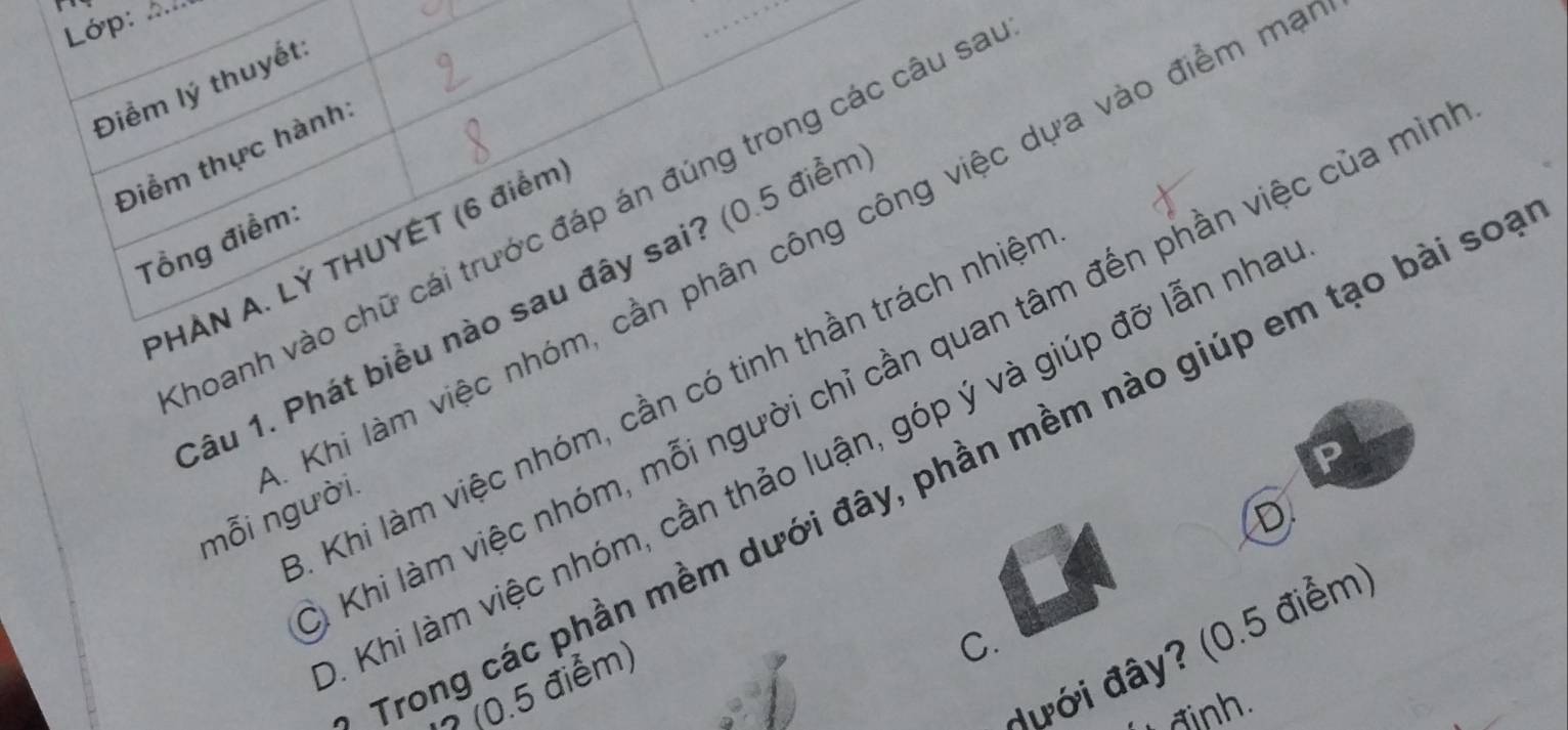 Lớp:_
Điểm lý thuyết
Điểm thực hành
hoanh vào chữ cái trước đáp án đúng trong các câu sa
Tổng điểm:
Khi làm việc nhóm, cần phân công công việc dựa vào điểm m
PHÀN A. LÝ THUYÊT (6 điểm
âu 1. Phát biểu nào sau đây sai? (0.5 điển
Khi làm việc nhóm, mỗi người chỉ cần quan tâm đến phần việc của mìn
Khi làm việc nhóm, cần có tinh thần trách nhiện
Khi làm việc nhóm, cần thảo luận, góp ý và giúp đỡ lẫn nha
Trong các phần mềm dưới đây, phần mềm nào giúp em tạo bài so
mỗi người
D
đưới đây? (0.5 điểm
(0.5 điểm)
C.
đinh.