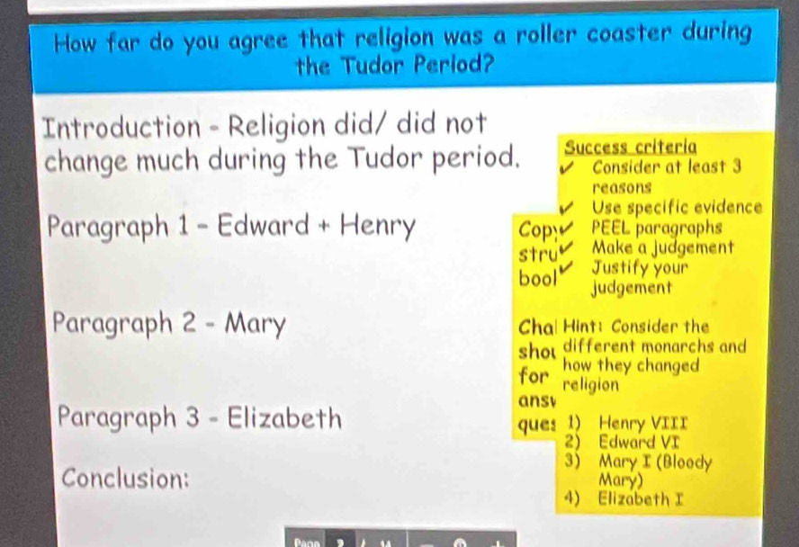 How far do you agree that religion was a roller coaster during 
the Tudor Period? 
Introduction - Religion did/ did not 
change much during the Tudor period. Success criteria 
Consider at least 3
reasons 
Use specific evidence 
Paragraph 1 - Edward + Henry Cop PEEL paragraphs 
stru Make a judgement 
Justify your 
bool' judgement 
Paragraph 2 - Mary Chal Hint: Consider the 
shou different monarchs and 
how they changed 
for religion 
ansv 
Paragraph 3 - Elizabeth 
ques 1) Henry VIII 
2 Edward VI 
3) Mary I (Bloody 
Conclusion: Mary) 
4) Elizabeth I