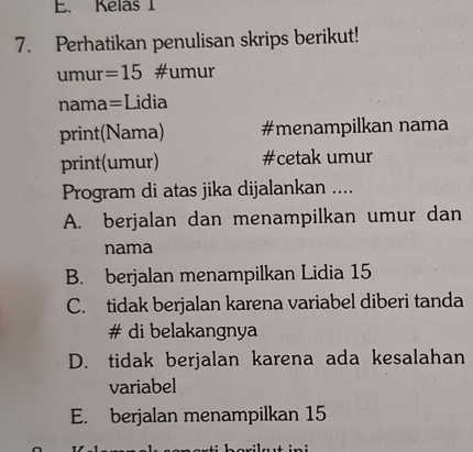 Kelas 1
7. Perhatikan penulisan skrips berikut!
umur=15 #umur
nama=Lidia
print(Nama) #menampilkan nama
print(umur) #cetak umur
Program di atas jika dijalankan ....
A. berjalan dan menampilkan umur dan
nama
B. berjalan menampilkan Lidia 15
C. tidak berjalan karena variabel diberi tanda
# di belakangnya
D. tidak berjalan karena ada kesalahan
variabel
E. berjalan menampilkan 15