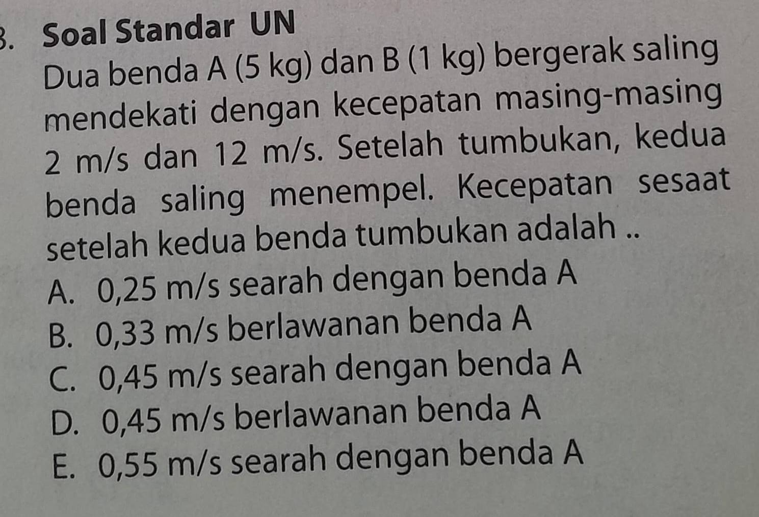 Soal Standar UN
Dua benda A (5 kg) dan B (1 kg) bergerak saling
mendekati dengan kecepatan masing-masing
2 m/s dan 12 m/s. Setelah tumbukan, kedua
benda saling menempel. Kecepatan sesaat
setelah kedua benda tumbukan adalah ..
A. 0,25 m/s searah dengan benda A
B. 0,33 m/s berlawanan benda A
C. 0,45 m/s searah dengan benda A
D. 0,45 m/s berlawanan benda A
E. 0,55 m/s searah dengan benda A