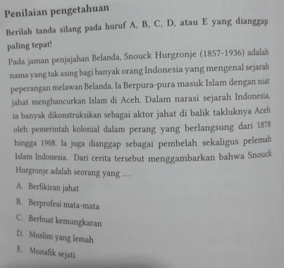 Penilaian pengetahuan
Berilah tanda silang pada huruf A, B, C, D, atau E yang dianggap
paling tepat!
Pada jaman penjajahan Belanda, Snouck Hurgronje (1857-1936) adalah
nama yang tak asing bagi banyak orang Indonesia yang mengenal sejarah
peperangan melawan Belanda. Ia Berpura-pura masuk Islam dengan niat
jahat menghancurkan Islam di Aceh. Dalam narasi sejarah Indonesia,
ia banyak dikonstruksikan sebagai aktor jahat di balik takluknya Aceh
oleh pemerintah kolonial dalam perang yang berlangsung dari 1878
hingga 1908. Ia juga dianggap sebagai pembelah sekaligus pelemah
Islam Indonesia. Dari cerita tersebut menggambarkan bahwa Snouck
Hurgronje adalah seorang yang ....
A. Berfikiran jahat
B. Berprofesi mata-mata
C. Berbuat kemungkaran
D. Muslim yang lemah
E. Munafik sejati