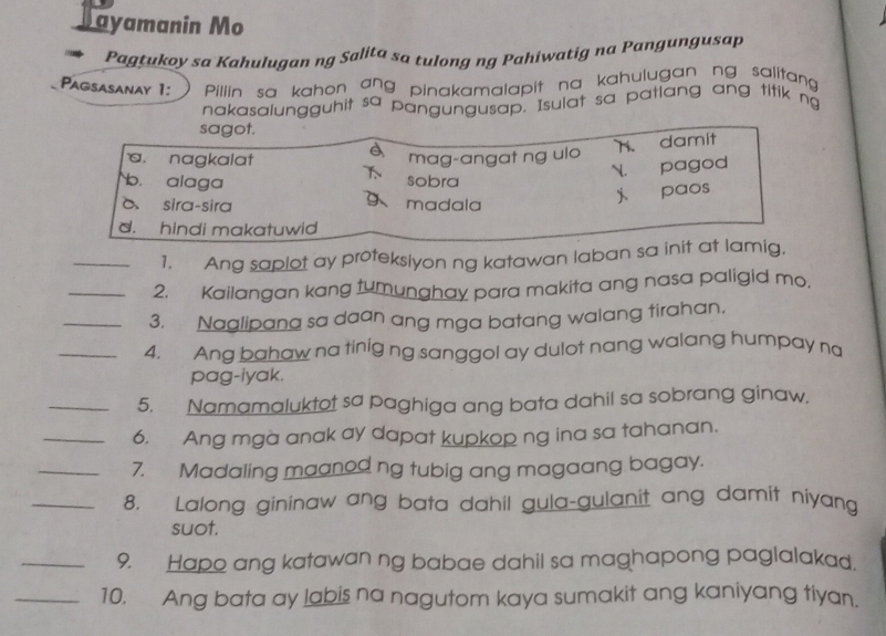 Jayamanin Mo
Pagtukoy sa Kahulugan ng Saliła sa tulong ng Pahiwatig na Pangungusap
Pagsasanay 1: Pillin sa kahon ang pinakamalapit na kahulugan ng salitang 
nakasalungguhit sa pangungusap. Isulat sa patlang ang titik ng
sagot.
è mag-angat ng ulo
h. damit
 pagod
a. nagkalat sobra
b. alaga 9、 madala
j paos
δ sira-sira
d. hindi makatuwid
_1. Ang saplot ay proteksiyon ng katawan laban sa init at lamig,
_2. Kailangan kang tumunghay para makita ang nasa paligid mo.
_3. Naalipana sa daan ang mga batang walang tirahan.
_4. Ang bahaw na tinig ng sanggol ay dulot nang walang humpay na
pag-iyak.
_5. Namamaluktot sa paghiga ang bata dahil sa sobrang ginaw.
_6. Ang mga anak ay dapat kupkop ng ina sa tahanan.
_7. Madaling maanod ng tubig ang magaang bagay.
_8. Lalong gininaw ang bata dahil gula-gulanit ang damit niyang
suot.
_9. Hapo ang katawan ng babae dahil sa maghapong paglalakad.
_10. Ang bata ay labis na nagutom kaya sumakit ang kaniyang tiyan.