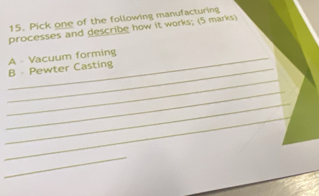 Pick one of the following manufacturing 
processes and describe how it works; (5 marks) 
_A - Vacuum forming 
_ 
_B - Pewter Casting 
_ 
_ 
_ 
_