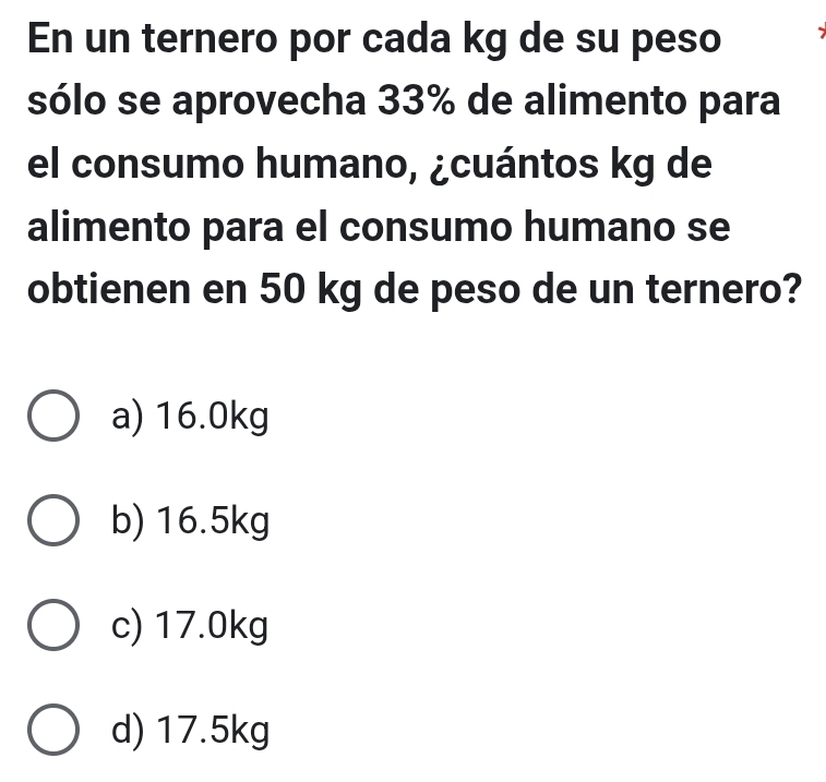 En un ternero por cada kg de su peso
sólo se aprovecha 33% de alimento para
el consumo humano, ¿cuántos kg de
alimento para el consumo humano se
obtienen en 50 kg de peso de un ternero?
a) 16.0kg
b) 16.5kg
c) 17.0kg
d) 17.5kg