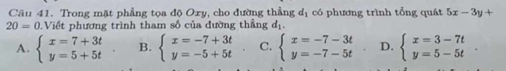 Trong mặt phẳng tọa độ Oxy, cho đường thẳng d_1 có phương trình tổng quát 5x-3y+
20=0.Viết phương trình tham số của đường thẳng d_1.
A. beginarrayl x=7+3t y=5+5tendarray. B. beginarrayl x=-7+3t y=-5+5tendarray. C. beginarrayl x=-7-3t y=-7-5tendarray. D. beginarrayl x=3-7t y=5-5tendarray.