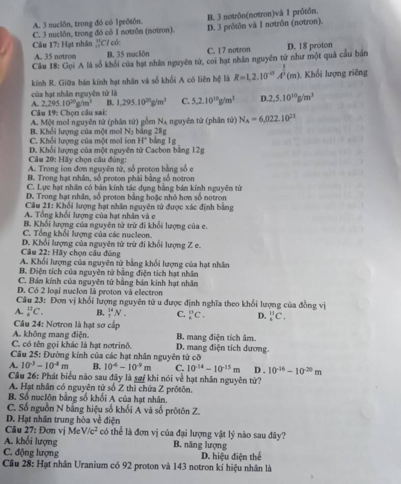 A. 3 nuclôn, trong đó có 1prôtôn. B. 3 nơtrôn(nơtron)và 1 prôtôn.
C. 3 nuclôn, trong đó có 1 nơtrôn (nơtron). D. 3 prôtôn và 1 nơtrôn (nơtron).
Câu 17: Hạt nhân _(11)^(35)C / có:
A. 35 notron B. 35 nuclön C. 17 notron D. 18 proton
Câu 18: Gọi A là số khối của hạt nhân nguyên tử, coi hạt nhân nguyên tử như một quả cầu bản
kính R. Giữa bán kính hạt nhân và số khối A có liên hệ là R=1,2.10^(-15)A^(frac 1)3(m).  Khối lượng riêng
của hạt nhân nguyên tử là
A. 2,295.10^(20)g/m^3 B. 1,295.10^(20)g/m^3 C. 5,2.10^(10)g/m^3 D.2,5.10^(10)g/m^3
Câu 19: Chọn câu sai:
A. Một mol nguyên tử (phân tử) gồm N_A nguyên tử (phân tử) N_A=6,022.10^(23)
B. Khối lượng của một mol N_2 băng 28g
C. Khối lượng của một mol ion H^+ bằng lg
D. Khối lượng của một nguyên tử Cacbon bằng 12g
Câu 20: Hãy chọn câu đúng:
A. Trong ion đơn nguyên tử, số proton bằng số e
B. Trong hạt nhân, số proton phải bằng số notron
C. Lực hạt nhân có bán kính tác dụng bằng bán kính nguyên tử
D. Trong hạt nhân, số proton bằng hoặc nhỏ hơn số notron
Câu 21: Khối lượng hạt nhân nguyên tử được xác định bằng
A. Tổng khối lượng của hạt nhân và e
B. Khối lượng của nguyên tử trừ đi khối lượng của e.
C. Tổng khối lượng của các nucleon.
D. Khối lượng của nguyên tử trừ đi khối lượng Z e.
Câu 22: Hãy chọn câu đúng
A. Khối lượng của nguyên tử bằng khối lượng của hạt nhân
B. Điện tích của nguyên tử bằng điện tích hạt nhân
C. Bán kính của nguyên tử bằng bán kính hạt nhân
D. Có 2 loại nuclon là proton và electron
Câu 23: Đơn vị khối lượng nguyên tử u được định nghĩa theo khối lượng của đồng vị
A. _6^((12)C. B. _7^(14)N. C. _6^(13)C. D. _6^(11)C.
Câu 24: Nơtron là hạt sơ cấp
A. không mang điện. B. mang điện tích âm.
C. có tên gọi khác là hạt nơtrinô. D. mang điện tích dương.
Câu 25: Đường kính của các hạt nhân nguyên tử cỡ
A. 10^-3)-10^(-8)m B. 10^(-6)-10^(-9)m C. 10^(-14)-10^(-15)m D . 10^(-16)-10^(-20)m
Câu 26: Phát biểu nào sau đây là sai khi nói về hạt nhân nguyên tử?
A. Hạt nhân có nguyên tử số Z thì chứa Z prôtôn.
B. Số nuclôn bằng số khối A của hạt nhân.
C. Số nguồn N bằng hiệu số khối A và số prôtôn Z.
D. Hạt nhân trung hòa về điện
Câu 27: Đơn vị Me V/c^2 có thể là đơn vị của đại lượng vật lý nào sau đây?
A. khối lượng B. năng lượng
C. động lượng D. hiệu điện thế
Câu 28: Hạt nhân Uranium có 92 proton và 143 notron kí hiệu nhân là