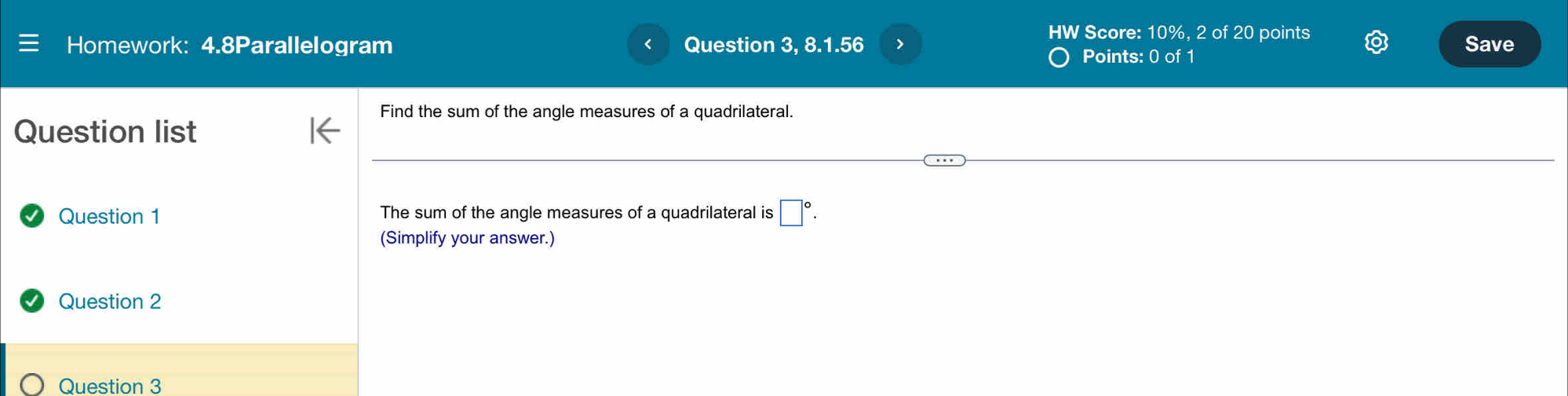 HW Score: 10%, 2of 20 points 
Homework: 4.8Parallelogram Question 3, 8.1.56 > Save 
Points: 0 of1 
Find the sum of the angle measures of a quadrilateral. 
Question list 
Question 1 The sum of the angle measures of a quadrilateral is □°. 
(Simplify your answer.) 
Question 2 
Question 3