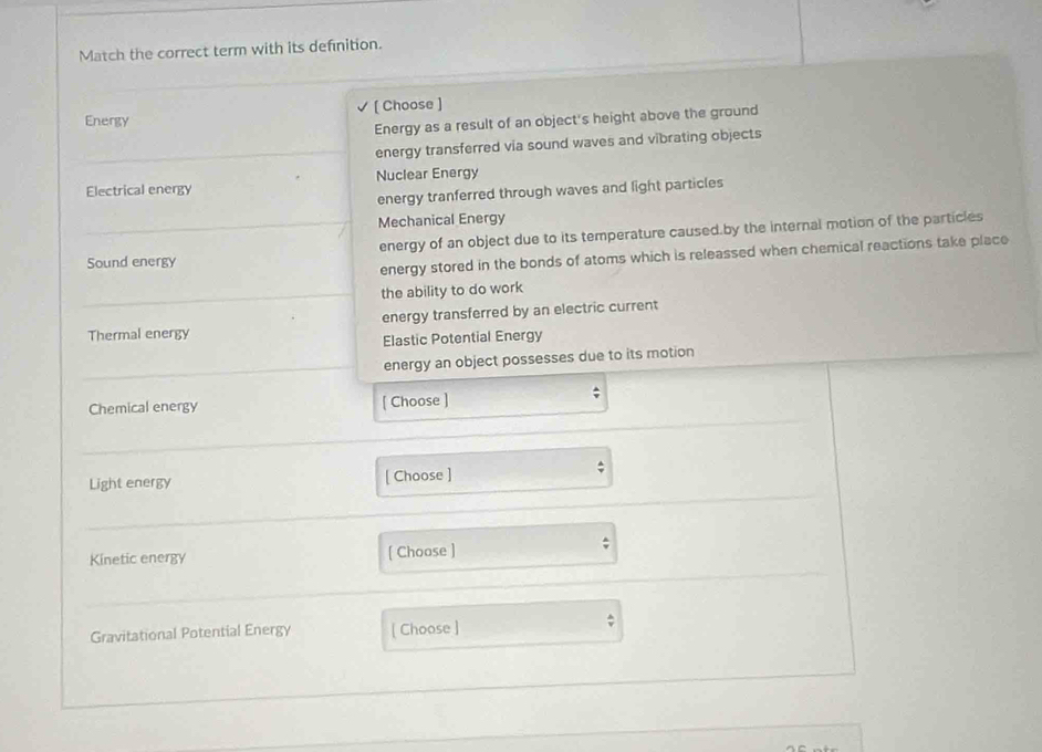 Match the correct term with its definition.
Energy [ Choose ]
Energy as a result of an object's height above the ground
energy transferred via sound waves and vibrating objects
Electrical energy Nuclear Energy
energy tranferred through waves and light particles
Mechanical Energy
Sound energy energy of an object due to its temperature caused.by the internal motion of the particles
energy stored in the bonds of atoms which is releassed when chemical reactions take place
the ability to do work
Thermal energy energy transferred by an electric current
Elastic Potential Energy
energy an object possesses due to its motion
Chemical energy [ Choose ]
Light energy [ Choose ]
;
Kinetic energy [ Choose ]
Gravitational Potential Energy [ Choose ]