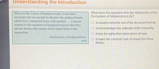 Understanding the Introduction
What does this quotation from the introduction of the
When in the Course of human events, it becomes Declaration of Independence do?
necessary for one people to dissolve the political bands
which have connected them with another . . . a decent
respect to the opinions of mankind requires that they It explains what the rest of the document will do.
should declare the causes which impel them to the It acknowledges the authority of the monarchy.
separation. It lists the rights that nature gives all men.
-Declaration of Independence, It states the colonists' lack of respect for Great
1776 Britain.