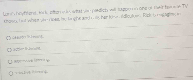 Loni's boyfriend, Rick, often asks what she predicts will happen in one of their favorite TV
shows, but when she does, he laughs and calls her ideas ridiculous. Rick is engaging in
pseudo-listening.
active listening.
aggressive listening.
selective listening.