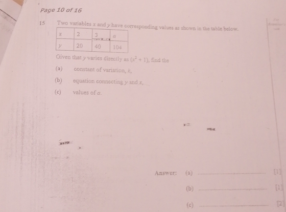 Page 10 of 16 
15 Two variables x and y haveesponding values as shown in the table below. 
Given that y varies directly as (x^2+1) , find the 
(a) constant of variation, k, 
(b) equation connecting y and x, 
(c) values of a. 
Answer: (a) _[1] 
(b) _[1] 
(c) _[2]