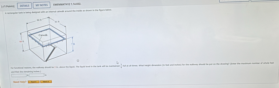 DETAILS MY NOTES EWENMATH12 1.14.032. 
A rectangular tank is being designed with an internal catwalk around the inside as shown in the figure below. 
For functional reasons, the walkway should be 2 in. above the liquid. The liquid level in the tank will be maintained  3/4  full at all times. What height dimension (in feet and inches) for the walkway should be put on the drawing? (Enter the maximum number of whole feet
□ fa□ in
Need Help?