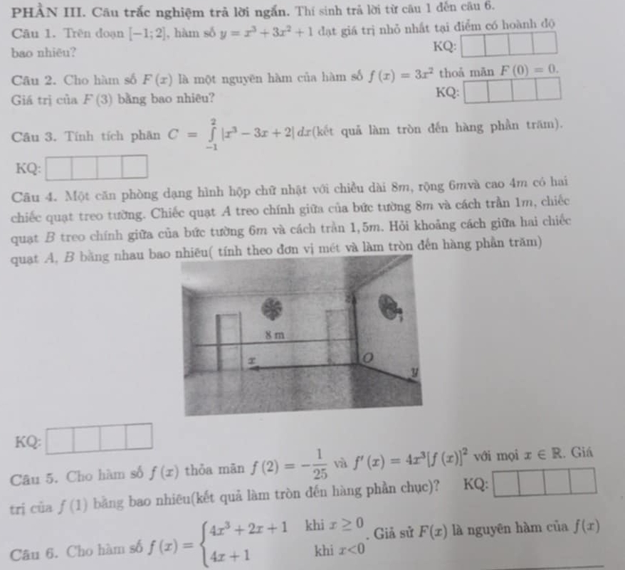 PHẢN III. Câu trắc nghiệm trả lời ngắn. Thí sinh trả lời từ câu 1 đến câu 6.
Câu 1. Trên doạn [-1;2] , hàm số y=x^3+3x^2+1 đạt giá trị nhỏ nhất tại điểm có hoành độ
bao nhiêu? KQ: ^circ 
Câu 2. Cho hàm số F(x) là một nguyēn hàm của hàm số f(x)=3x^2 thoả mān F(0)=0.
Giá trị của F(3) bằng bao nhiêu? KQ:
Câu 3. Tính tích phân C=∈tlimits _(-1)^2|x^3-3x+2|dx (kết quả làm tròn đến hàng phần trăm).
KQ:
Câu 4. Một căn phòng dạng hình hộp chữ nhật với chiều dài 8m, rộng 6mvà cao 4m có hai
chiếc quạt treo tường. Chiếc quạt A treo chính giữa của bức tường 8m và cách trần 1m, chiếc
quạt B treo chính giữa của bức tường 6m và cách trần 1,5m. Hỏi khoảng cách giữa hai chiếc
quạt A, B bằng nhau bo đơn vị mét và làm tròn đến hàng phần trăm)
KQ: □ □ □
Câu 5. Cho hàm số f(x) thỏa mān f(2)=- 1/25  và f'(x)=4x^3[f(x)]^2 với mọi x∈ R. Giá
trị của f(1) bằng bao nhiêu(kết quả làm tròn đến hàng phần chục)? ? KQ:
□ 
Câu 6. Cho hàm số f(x)=beginarrayl 4x^3+2x+1khix≥ 0 4x+1khix<0endarray.. Giả sử F(x) là nguyên hàm của f(x)