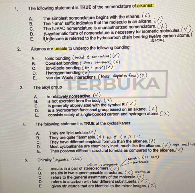 The following statement is TRUE of the nomenclature of alkanes:
A. The simplest nomenclature begins with the ethane.
B. The "-ane” suffix indicates that the molecule is an alkane. (
C. The IUPAC nomenclature is anunauthorized nomenclature.
D. A systematic form of nomenclature is necessary for isomeric molecules.
E. Undecane is referred to the hydrocarbon chain bearing twelve carbon atoms.
2. Alkanes are unable to undergo the following bonding:
A. lonic bonding
B. Covalent bonding
C. Ion-dipole bonding
D. Hydrogen bonding (
E. van der Waals interactions
3. The alkyl group
A. is relatively nonreactive.
B. is not excreted from the body.
C. is generally abbreviated with the symbol R.
D. is a hydrocarbon functional group based on an alkane.
E. consists solely of single-bonded carbon and hydrogen atoms.
4. The following statement is TRUE of the cycloalkanes:
A. They are lipid-soluble.
B. They are quite flammable.
C. They have different empirical formula than the alkenes.
D. Most cycloalkanes are chemically inert, much like the alkanes.
E. They possess different structural formula as compared to the all
5. Chirality
A. results in a pair of stereoisomers.
B. results in two superimposable structures.
C. refers to the general asymmetry of the molecule.
D. refers to a carbon with four different substituents.
E. gives structures that are identical to the mirror images.