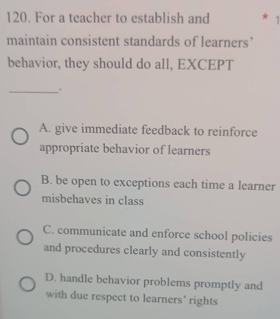 For a teacher to establish and
* 1
maintain consistent standards of learners’
behavior, they should do all, EXCEPT
_.
A. give immediate feedback to reinforce
appropriate behavior of learners
B. be open to exceptions each time a learner
misbehaves in class
C. communicate and enforce school policies
and procedures clearly and consistently
D. handle behavior problems promptly and
with due respect to learners’ rights