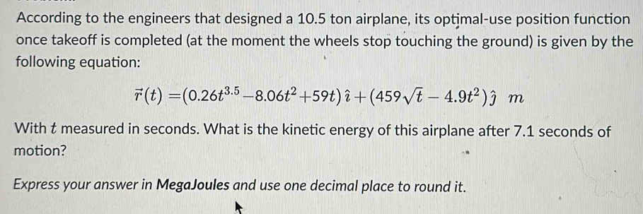 According to the engineers that designed a 10.5 ton airplane, its optimal-use position function 
once takeoff is completed (at the moment the wheels stop touching the ground) is given by the 
following equation:
vector r(t)=(0.26t^(3.5)-8.06t^2+59t)hat i+(459sqrt(t)-4.9t^2)hat j m
With t measured in seconds. What is the kinetic energy of this airplane after 7.1 seconds of 
motion? 
Express your answer in MegaJoules and use one decimal place to round it.