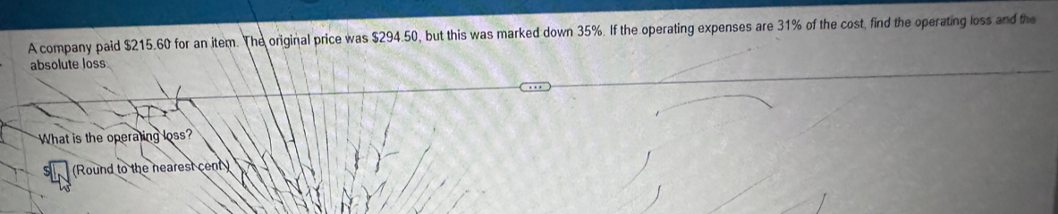 A company paid $215.60 for an item. The original price was $294.50, but this was marked down 35%. If the operating expenses are 31% of the cost, find the operating loss and the 
absolute loss 
What is the operating loss? 
(Round to the nearest cent )