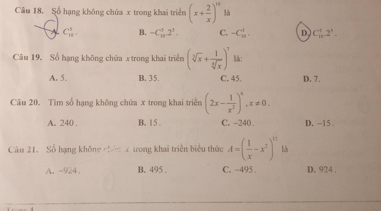 Số hạng không chứa x trong khai triển (x+ 2/x )^10 là
A C_(10)^5.
B. -C_(10)^5.2^5. C. -C_(10)^5. D C_(10)^5.2^5. 
Câu 19. Số hạng không chứa x trong khai triền (sqrt[3](x)+ 1/sqrt[4](x) )^7 là:
A. 5. B. 35. C. 45. D. 7.
Câu 20. Tìm số hạng không chứa x trong khai triển (2x- 1/x^2 )^6, x!= 0.
A. 240. B. 15. C. -240. D. -15.
Câu 21. Số hạng không chứn x trong khai triền biểu thức A=( 1/x -x^2)^12 là
A. -924. B. 495. C. -495. D. 924.