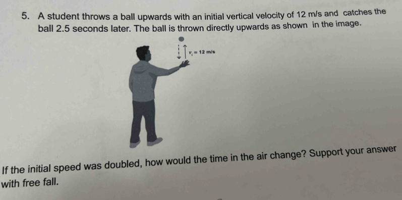 A student throws a ball upwards with an initial vertical velocity of 12 m/s and catches the
ball 2.5 seconds later. The ball is thrown directly upwards as shown in the image.
If the initial speed was doubled, how would the time in the air change? Support your answer
with free fall.