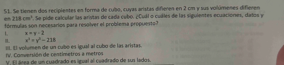 Se tienen dos recipientes en forma de cubo, cuyas aristas difieren en 2 cm y sus volúmenes difieren 
en 218cm^3. Se pide calcular las aristas de cada cubo. ¿Cuál o cuáles de las siguientes ecuaciones, datos y 
fórmulas son necesarios para resolver el problema propuesto? 
1. x=y-2
II. x^3=y^3-218
III. El volumen de un cubo es igual al cubo de las aristas. 
IV. Conversión de centímetros a metros 
V. El área de un cuadrado es igual al cuadrado de sus lados.