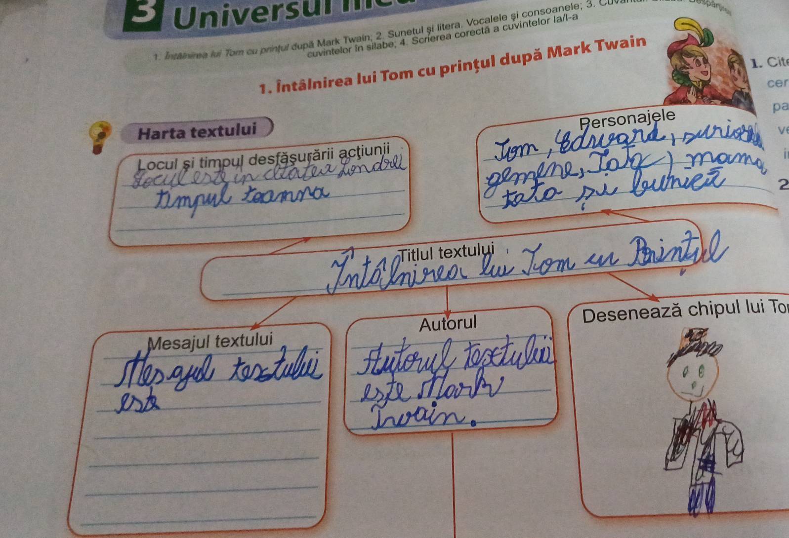 Univers u l 
1. Intainirea lui Tom cu printul după Mark Twain; 2. Sunetul și litera, Vocalele și consoanele; 3. Cuv 
Uspartio 
cuvintelor în silabe, 4. Scrierea corectã a cuvintelor la/l-a 
. C it 
1. Întâlnirea lui Tom cu prințul după Mark Twain 
cer 
pa 
_ 
Personajèle 
: Harta textului 
V 
Locul și timpul desfăşurării acţiunii_ 
i 
_ 
_ 
_2 
_ 
_ 
__ 
Titlul textului 
Autorul Desenează chipul lui To 
_ 
_ 
Mesajul textului 
_ 
_ 
_ 
_ 
__ 
_ 
_ 
_ 
_ 
_