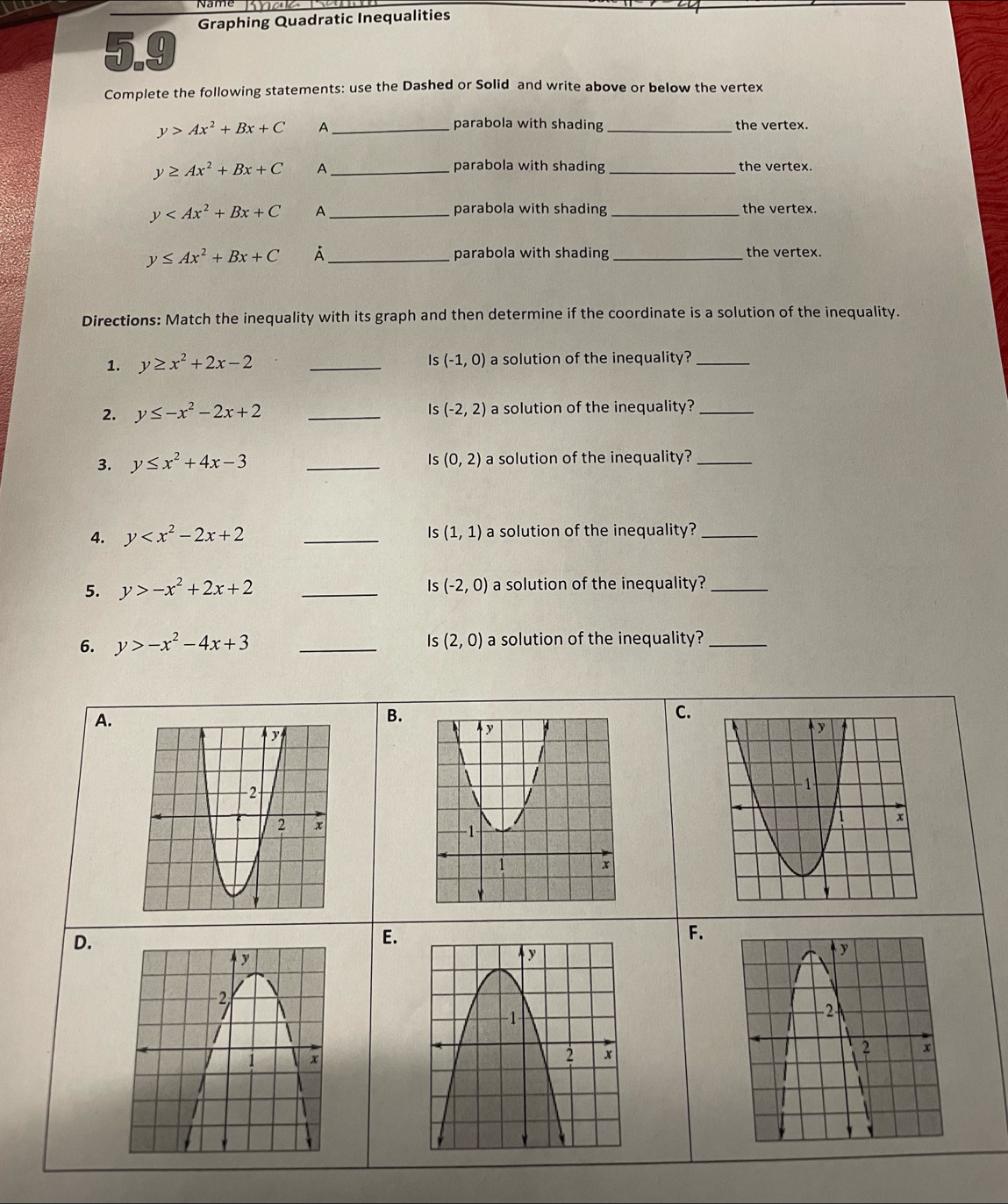 Graphing Quadratic Inequalities
5.9
Complete the following statements: use the Dashed or Solid and write above or below the vertex
_ y>Ax^2+Bx+C
parabola with shading _the vertex.
y≥ Ax^2+Bx+C A_
_
parabola with shading the vertex.
y A _parabola with shading _the vertex.
y≤ Ax^2+Bx+C À _parabola with shading _the vertex.
Directions: Match the inequality with its graph and then determine if the coordinate is a solution of the inequality.
1. y≥ x^2+2x-2 _Is (-1,0) a solution of the inequality?_
2. y≤ -x^2-2x+2 _ (-2,2) a solution of the inequality?_
Is
Is (0,2)
3. y≤ x^2+4x-3 _a solution of the inequality?_
Is(1,1)
4. y _a solution of the inequality?_
Is
5. y>-x^2+2x+2 _ (-2,0) a solution of the inequality?_
6. y>-x^2-4x+3 _Is (2,0) a solution of the inequality?_
A.
B.
C.
D.
E.
F.