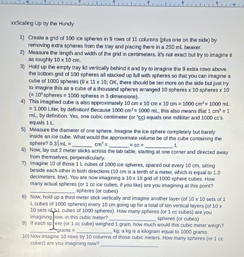 5
6
Scaling Up by the Hundy
1) Create a grid of 100 ice spheres in 9 rows of 11 columns (plus one on the side) by
removing extra spheres from the tray and placing them in a 250 mL beaker.
2) Measure the length and width of the grid in centimeters. It's not exact but try to imagine it
as roughly 10* 10cm.
3) Hold up the empty tray lid vertically behind it and try to imagine the 9 extra rows above
the bottom grid of 100 spheres all stacked up full with spheres so that you can imagine a
cube of 1000 spheres (9* 11* 10; OK, there should be ten more on the side but just try
to imagine this as a cube of a thousand spheres arranged 10 spheres * 10 spheres * 10
(=10^3sp heres =1000 spheres in 3 dimensions).
4) This imagined cube is also approximately 10cm* 10cm* 10cm=1000cm^3=1000mL
=1.000Lite r, by definition! Because 1000cm^3=1000mL , this also means that 1cm^3=1
mL, by definition. Yes, one cubic centimeter (or “cc) equals one milliliter and 1000 cc's
equals 1 L.
5) Measure the diameter of one sphere. Imagine the ice sphere completely but barely
inside an ice cube. What would the approximate volume be of the cube containing the
sphere? 0.3|mL= _ cm^3= _ =cc= _L
6) Now, lay out 2 meter sticks across the lab table, starting at one corner and directed away
from themselves, perpendicularly.
7) Imagine 10 of those 1 L cubes of 1000 ice spheres, spaced out every 10 cm, sitting
beside each other in both directions (10 cm is a tenth of a meter, which is equal to 1.0
decimeters, btw). You are now imagining a 10* 10 grid of 1000 sphere cubes. How
many actual spheres (or 1 cc ice cubes, if you like) are you imagining at this point?
_spheres (or cubes)
8) Now, hold up a third meter stick vertically and imagine another layer (of 10* 10 sets of 1
L cubes of 1000 spheres) every 10 cm going up for a total of ten vertical layers (of 10 x
10 sets of L cubes of 1000 spheres). How many spheres (or 1 cc cubes) are you
imagining how, in this cubic meter? _spheres (or cubes)
9) If each spere (or 1 cc cube) weighed 1 gram, how much would this cubic meter weigh?
_  rams = _kg; a kg is a kilogram equal to 1000 grams.
10) Now imagine 10 rows by 10 columns of those cubic meters. How many spheres (or 1 cc
cubes) are you imagining now?
_