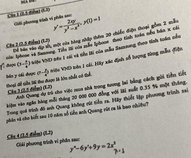 MA ĐE! 
Câu 1 (2.5 điểm) (L2)
y'= 2xy/y^2-x^2 , y(1)=1
Giải phương trình vi phân sau: 
Để bán vào dịp tết, một cửa hàng nhập thêm 20 chiếc điện thoại gồm 2 mẫu 
Câu 2 (2.5 điểm) (L2) 
I của: Iphone và Samsung. Tiền lãi của mẫu Iphone theo tính toán nếu bán x cái 
được (5- x/4 ) triệu VND trên 1 cái và tiền lãi của mẫu Samsung theo tính toán nếu 
bán y cái được (7- y/4 ) triệu VND trên 1 cái. Hãy xác định số lượng từng mẫu điện 
thoại đề tiền lãi thu được là lớn nhất có thể. 
Anh Quang dự trù cho việc mua nhà trong tương lai bằng cách gửi tiền tiết 
Câu 3 (2.5 điểm) (L2) 
kiệm vào ngân hàng mỗi tháng 20 000 000 đồng với lãi suất 0.35 % một tháng. 
Trong quá trình đó anh Quang không rút tiền ra. Hãy thiết lập phương trình sai 
phân và cho biết sau 10 năm số tiền anh Quang rút ra là bao nhiều? 
Câu 4 (2.5 điểm) (L2) 
Giải phương trình vi phân sau:
y''-6y'+9y=2x^2