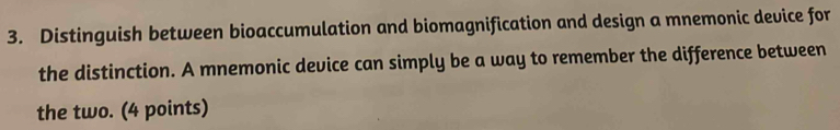 Distinguish between bioaccumulation and biomagnification and design a mnemonic device for 
the distinction. A mnemonic device can simply be a way to remember the difference between 
the two. (4 points)