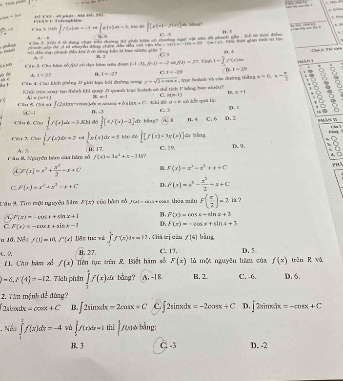 Tích phản
1. 1ội đồ
2. Diễn
inx +3a DETXS=45 phát - Ma Đễ: 201.
1 Px
PHIAN I. Trấcnghiệm
 dx/x =? Câu 1 Biết ∈tlimits _0^(1f(x)dx=-3 vá ∈tlimits _0^1g(x)dx=3 , khi dó ∈tlimits _0)[g(x)-f(x)] de bàng?
l tān, chứ kỳ
D. 5 1 cầm bộ cm thì 3 4. B
A. - 6 B. 6 C. -5
Cầu 2. Một ô tô đang chạy trên đường thì phát hiện có chướng ngại vật nên đã phanh gắp . Kể từ thời điểm
  
phảng
phanh gập đó ,ô tô chuyền động chậm dẫn đều với vận tốc : v(t)=-10t+50 (m la ). Hồi thời gian tính từ lúc
o thán
bắt đầu đạp phanh đến khi ô tô đừng hần là bao nhiêu giây ?7 D. 4
Chú ý: Thí sinh
A. 3 B. 2 C 5
(x)dx Câu 3. Cho hàm số f(x) có đạo hàm trên đoạn [-1:3],f(-1)=-2 và f(3)=27. Tính I=∈tlimits 'f^.(x)dx
phán 1
e
tô đr A. I=27 B. I=-2 7 C. I=-29 D. I=29
tō c
én k Câu 4, Cho hình phẳng D giới hạn bởi đường cong y=sqrt(2+cos x) , trục hoành và các đường thẳng x=0,x= π /2 
Khổi tròn xoay tạo thành khi quay D quanh trục hoành có thể tích V bằng bao nhiêu?
overline A2π (π +1) B. π -1 C. π (π -1) D. π +1
C
. Khi đó a+b có kết quả là: 1
Câu 5. Giả sử ∈t (2sin x+cos x)dx=acos x+bsin x+C B. -3
A2 -1 C. 3 D. 1
16
Câu 6, Cho ∈tlimits _0^(1f(x)dx=3 ,Khi đó ∈tlimits _0^2[4f(x)-2] lx bằng? A. 8 B. 4 C. 6 D. 2
phần 11
Câu 7. Cho ∈tlimits _0^1f(x)dx=2 vù ∈tlimits _0^1g(x)dx=5 khi đó ∈tlimits _0^1[f(x)+3g(x)]dx bằng
Dáng 5 Câu l
A. 5. B. 17. C. 19. D. 9. b,
e,
Cầu 8. Nguyên hàm của hàm số f(x)=3x^2)+x-11 ?
d,
A. F(x)=x^3+ x^2/2 -x+C
B. F(x)=x^3-x^2+x+C
phà
C. F(x)=x^3+x^2-x+C
D. F(x)=x^3- x^2/2 +x+C
Câu 9. Tìm một nguyên hàm F(x) của hàm số f(x)=sin x+cos x thỏa mãn F( π /2 )=2 là ?
A F(x)=-cos x+sin x+1
B. F(x)=cos x-sin x+3
C. F(x)=-cos x+sin x-1
D. F(x)=-cos x+sin x+3
10. Nếu f(1)=10,f'(x) liên tục và ∈tlimits _1^4f'(x)dx=17. Giá trị của f(4) bằng
4. 9. B. 27. C. 17. D. 5.
11. Cho hàm số f(x) liên tục trên R. Biết hàm số F(x) là một nguyên hàm của f(x) trên R và
)=6,F(4)=-12.  Tích phân ∈tlimits _2^4f(x)dx bằng? A. -18. B. 2. C. -6. D. 6.
12. Tìm mệnh đề đúng?
2sin xdx=cos x+C B. ∈t 2sin xdx=2cos x+C C. ∈t 2sin xdx=-2cos x+C D. ∈t 2sin xdx=-cos x+C. Nếu ∈tlimits _1^2f(x)dx=-4 và ∈tlimits _2^3f(x)dx=1 thì ∈tlimits _1^3f(x)dx bằng:
B. 3 C. -3 D. -2