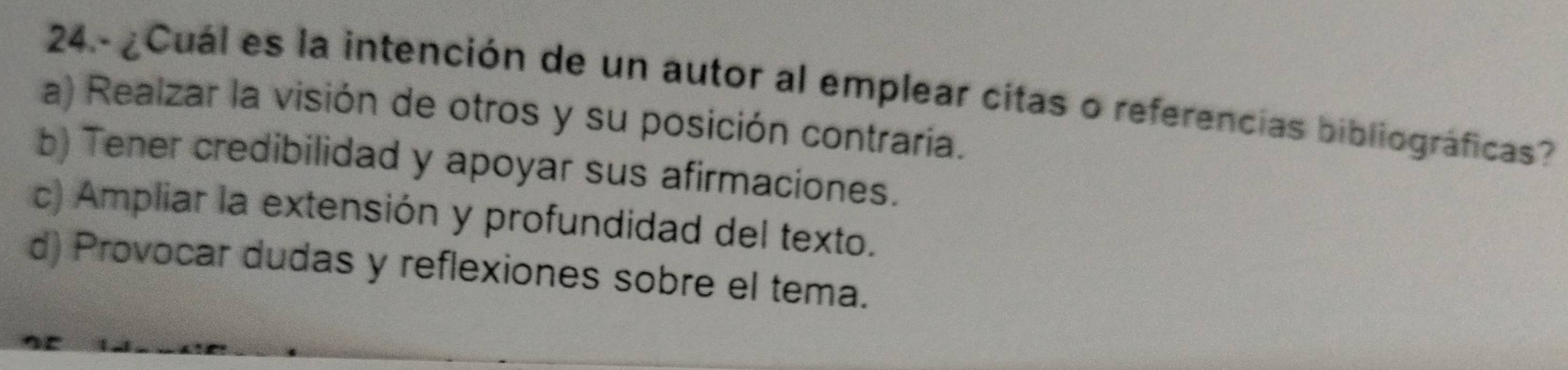 24- ¿Cuál es la intención de un autor al emplear citas o referencias bibliográficas?
a) Realzar la visión de otros y su posición contraría.
b) Tener credibilidad y apoyar sus afirmaciones.
c) Ampliar la extensión y profundidad del texto.
d) Provocar dudas y reflexiones sobre el tema.