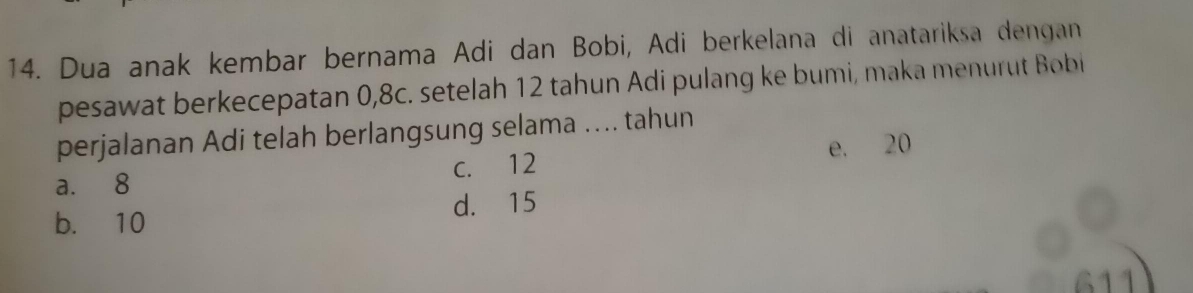 Dua anak kembar bernama Adi dan Bobi, Adi berkelana di anatariksa dengan
pesawat berkecepatan 0, 8c. setelah 12 tahun Adi pulang ke bumi, maka menurut Bobi
perjalanan Adi telah berlangsung selama .... tahun
a. 8 c. 12 e. 20
b. 10 d. 15
611