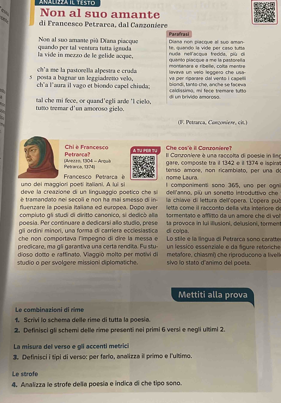 ANÄLIZZA IL TESTO
essa Non al suo amante
onte di Francesco Petrarca, dal Canzoniere
Parafrasi
Non al suo amante più Dïana piacque Diana non piacque al suo aman-
quando per tal ventura tutta ignuda te, quando la vide per caso tutta
la vide in mezzo de le gelide acque, nuda nell'acqua fredda, più di
quanto piacque a me la pastorella
montanara e ribelle, colta mentre
ch'a me la pastorella alpestra e cruda lavava un velo leggero che usa-
5 posta a bagnar un leggiadretto velo, va per riparare dal vento i capelli
biondi, tanto che, anche se faceva
ch’a l’aura il vago et biondo capel chiuda; caldissimo, mi fece tremare tutto
di un brivido amoroso.
tal che mi fece, or quand’egli arde ’l cielo,
not
se
tutto tremar d’un amoroso gielo.
isa
m
(F. Petrarca, Canzoniere, cit.)
Chi è Francesco  Che cos'è il Canzoniere?
Petrarca? II Canzoniere è una raccolta di poesie in ling
(Arezzo, 1304 - Arquàgare, composte tra il 1342 e il 1374 e ispirat
Petrarca, 1374)tenso amore, non ricambiato, per una do
Francesco Petrarca è nome Laura.
uno dei maggiori poeti italiani. A lui si I componimenti sono 365, uno per ogni
deve la creazione di un linguaggio poetico che si dell'anno, più un sonetto introduttivo che
è tramandato nei secoli e non ha mai smesso di in-  la chiave di lettura dell'opera. L'opera può
fluenzare la poesia italiana ed europea. Dopo aver  letta come il racconto della vita interiore de
compiuto gli studi di diritto canonico, si dedicò alla tormentato e afflitto da un amore che di vol
poesia. Per continuare a dedicarsi allo studio, prese ta provoca in lui illusioni, delusioni, torment
gli ordini minori, una forma di carriera ecclesiastica di colpa.
che non comportava l'impegno di dire la messa e Lo stile e la lingua di Petrarca sono caratte
predicare, ma gli garantiva una certa rendita. Fu stu- un lessico essenziale e da figure retoriche
dioso dotto e raffinato. Viaggiò molto per motivi di metafore, chiasmi) che riproducono a livell
studio o per svolgere missioni diplomatiche. sivo lo stato d'animo del poeta.
Mettiti alla prova
Le combinazioni di rime
1. Scrivi lo schema delle rime di tutta la poesia.
2. Definisci gli schemi delle rime presenti nei primi 6 versi e negli ultimi 2.
La misura del verso e gli accenti metrici
3. Definisci i tipi di verso: per farlo, analizza il primo e l’ultimo.
Le strofe
4. Analizza le strofe della poesia e indica di che tipo sono.