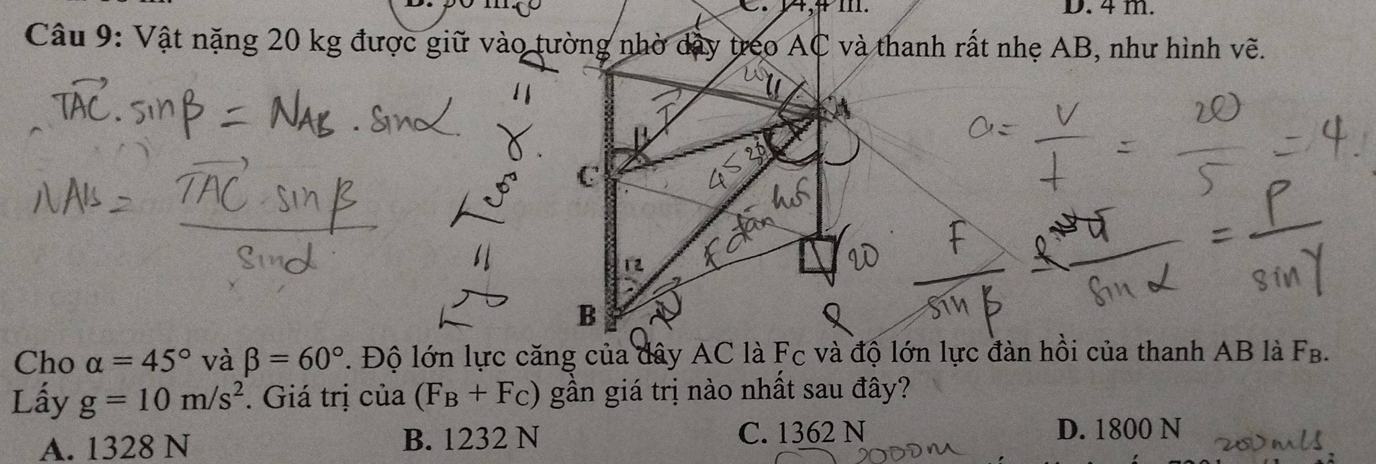 A, ≠ m. D. 4 m.
Câu 9: Vật nặng 20 kg được giữ vào tường nhờ dây treo AC và thanh rất nhẹ AB, như hình vẽ.
C
12
B
Cho alpha =45° và beta =60°. Độ lớn lực căng của dây AC là Fc và độ lớn lực đàn hồi của thanh AB là FB.
Lấy g=10m/s^2. Giá trị của (F_B+F_C) gần giá trị nào nhất sau đây?
A. 1328 N B. 1232 N
C. 1362 N D. 1800 N