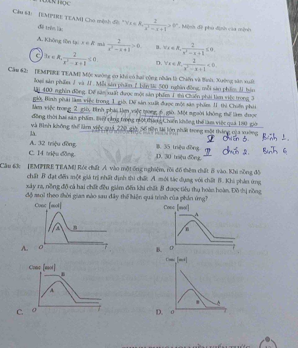 Tuàn học
Câu 61: [EMPIRE TEAM] Cho mệnh đề: "V forall x∈ R, 2/x^2-x+1 >0^n Mệnh đề phủ định của mệnh
đề trên là;
A. Không tồn tại x∈ R mà  2/x^2-x+1 >0. B. forall x∈ R, 2/x^2-x+1 ≤ 0.
C exists x∈ R, 2/x^2-x+1 ≤ 0.
D. forall x∈ R, 2/x^2-x+1 <0.
Câu 62: [EMPIRE TEAM] Một xường cơ khí có hai công nhân là Chiến và Bình. Xưởng sản xuất
loại sản phẩm / và // . Mỗi sản phẩm / bán lãi 500 nghìn đồng, mỗi sản phẩm // bán
lãi 400 nghìn đồng. Để sản xuất được một sản phẩm 7 thì Chiến phải làm việc trong 3
giờ, Bình phải làm việc trong 1 giờ. Đế sản xuất được một sản phẩm // thì Chiến phái
làm việc trong 2 giờ, Bình phải làm việc trong 6 giò. Một người không thể làm được
đồng thời hai sản phẩm. Biết rằng trong một tháng Chiến không thể làm việc quá 180 giờ
và Bình không thể làm việc quả 220 giờ. Số tiền lãi lớn nhất trong một tháng của xuởng
là.
A. 32 triệu đồng. B. 35 triệu đồng.
C. 14 triệu đồng. D. 30 triệu đồng.
Câu 63: [EMPIRE TEAM] Rót chất A vào một ống nghiệm, rồi đổ thêm chất B vào. Khi nồng độ
chất B đạt đến một giá trị nhất định thì chất A mới tác dụng với chất B. Khi phản ứng
xảy ra, nồng độ cả hai chất đều giảm đến khi chất B được tiêu thụ hoàn hoàn. Đồ thị nồng
độ mol theo thời gian nào sau đây thể hiện quá trình của phản ứng?
A.
C.