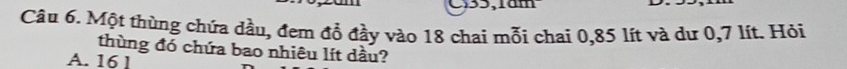 C35,1am
Câu 6. Một thùng chứa dầu, đem đổ đầy vào 18 chai mỗi chai 0,85 lít và dư 0,7 lít. Hỏi
thùng đó chứa bao nhiêu lít dầu?
A. 16 1