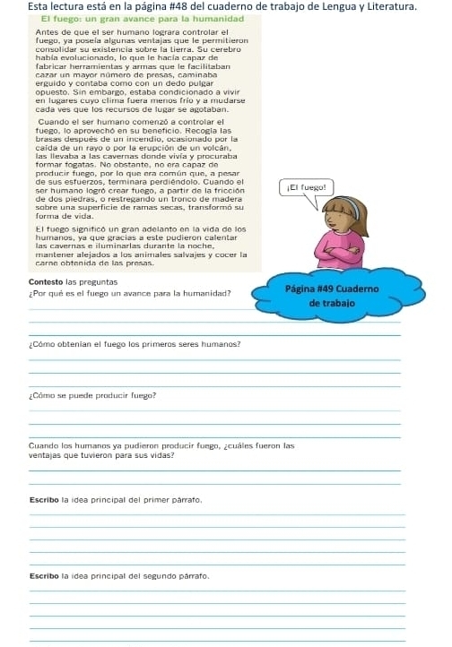 Esta lectura está en la página #48 del cuaderno de trabajo de Lengua y Literatura.
El fuego: un gran avance para la humanidad
Antes de que el ser humano lograra controlar el
fuego, ya poseía algunas ventajas que le permitieror
consolidar su existencia sobre la tierra. Su cerebro
había evolucionado, lo que le hacía capaz de
fábricar herramientas y armás que le facilitaban
cazar un mayor número de presas, caminaba
erguido y contaba como con un dedo pulgar
opuesto. Sin embargo, estaba condicionado a vivir
en lugares cuyo clima fuera menos frío y a mudarse
cada ves que los recursos de lugar se agotaban.
Cuando el ser humano comenzó a controlar el
fuego, lo aprovechó en su beneficio. Recogía las
brasas después de un incendio, ocasionado por la
caída de un rayo o por la erupción de un volcán,
las llevaba a las cavernas donde vivía y procuraba
formar fogatas. No obstante, no era capaz de
producir fuego, por lo que era común que, a pesar
de sus esfuerzos, terminara perdiéndolo. Cuando el ¡El fuego!
ser humano logró crear fuego, a partir de la fricción
de dos piedras, o restreçando un tronco de madéra
forma de vida. sobre una superficie de ramas secas, transformó su
El fuego significó un gran adelanto en la vida de los
humanos, ya que gracias a este pudieron calentar
las cavernas e iluminarlas durante la noche,
mantener alejados a los animales salvajes y cocer la
carne obtenida de las presas.
Contesto las preguntas Página #49 Cuaderno
_
¿Por qué es el fuego un avance para la humanidad? _de trabajo
_
_
¿Cómo obtenian el fuego los primeros seres humanos?
_
_
_
¿Cómo se puede producir fuego?
_
_
_
Cuando los humanos ya pudieron producir fuego, ¿cuáles fueron las
ventajas que tuvieron para sus vidas
_
_
Escribo la idea principal del primer párrafo.
_
_
_
_
_
Escribo la idea principal del segundo párrafo.
_
_
_
_
_