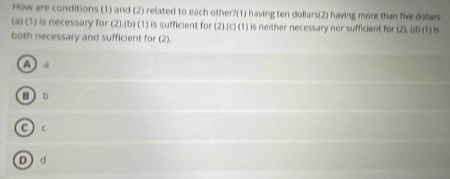 How are conditions (1) and (2) related to each other?(1) having ten dollars (2) having more than five dollars
(a) (1) is necessary for (2).(b) (1) is sufficient for (2).(c) (1) is neither necessary nor sufficient for (2). (4) (1) is
both necessary and sufficient for (2).
A a
Bb
C ) c
Dd