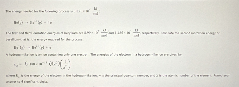 The energy needed for the following process is 3.851* 10^4 kJ/mol .
Be(g)to Be^(4+)(g)+4 c 
The first and third ionization energies of beryllium are 8.99* 10^2 kJ/mol  and 1.485* 10^3 kJ/mol  , respectively. Calculate the second ionization energy of 
beryllium-that is, the energy required for the process:
Be^+(g)to Be^(2+)(g)+e^-
A hydrogen-like ion is an ion containing only one electron. The energies of the electron in a hydrogen-like ion are given by
E_n=-(2.180* 10^(-18)J)(Z^2)( 1/n^2 )
where E_n is the energy of the electron in the hydrogen-like ion, n is the principal quantum number, and Z is the atomic number of the element. Round your 
answer to 4 significant digits.