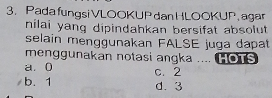 Pada fungsi VLOOKUP danHLOOKUP, agar
nilai yang dipindahkan bersifat absolut
selain menggunakan FALSE juga dapat
menggunakan notasi angka .... HOTS
a ⩾0 c. 2
b. 1 d. 3