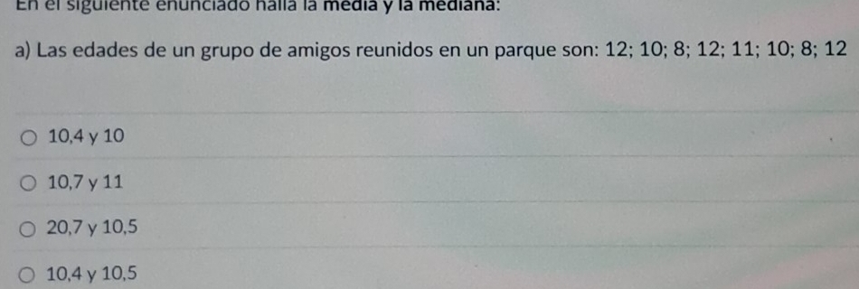 En el siguiente enunciado halla la média y la mediana:
a) Las edades de un grupo de amigos reunidos en un parque son: 12; 10; 8; 12; 11; 10; 8; 12
10, 4 γ 10
10, 7 y 11
20, 7 γ10, 5
10, 4 γ10, 5