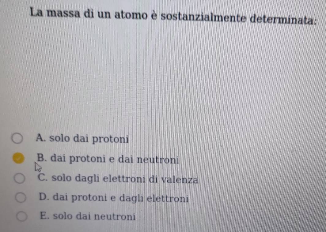 La massa di un atomo è sostanzialmente determinata:
A. solo dai protoni
B. dai protoni e dai neutroni
C. solo dagli elettroni di valenza
D. dai protoni e dagli elettroni
E. solo dai neutroni