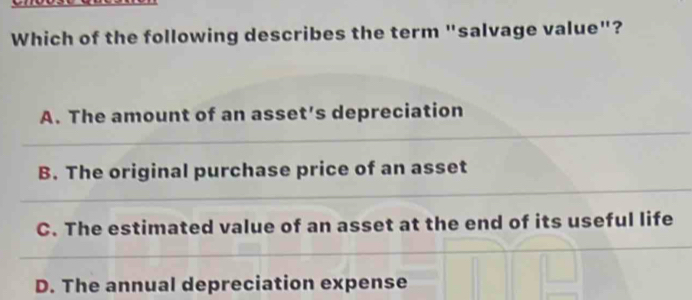 Which of the following describes the term "salvage value"?
A. The amount of an asset’s depreciation
B. The original purchase price of an asset
C. The estimated value of an asset at the end of its useful life
D. The annual depreciation expense