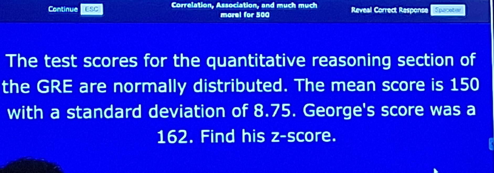 Correlation, Association, and much much 
Continue ESC Reveal Correct Responce Specater 
morel for 500
The test scores for the quantitative reasoning section of 
the GRE are normally distributed. The mean score is 150
with a standard deviation of 8.75. George's score was a
162. Find his z-score.