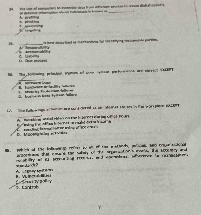 The use of computers to assemble data from different sources to create digital dossiers
of detailed information about individuals is known as_ .
A. profiling
B. phishing
C. spamming
D. targeting
35. _is best described as mechanisms for identifying responsible parties.
A. Responsibility
B. Accountability
C. Liability
D. Due process
36. The following principal sources of poor system performance are correct EXCEPT
_.
A software bugs
B. hardware or facility fallures
C. security Protection failures
D. business Data System failure
37. The followings activities are considered as an internet abuses in the workplace EXCEPT
.
A. watching social video on the Internet during office hours
B using the office Internet to make extra income
C. sending formal letter using office email
D. Moonlighting activities
38. Which of the followings refers to all of the methods, policies, and organizational
procedures that ensure the safety of the organization's assets, the accuracy and
reliability of its accounting records, and operational adherence to management
standards?
A. Legacy systems
B. Vulnerabilities
C Security policy
D. Controls
7