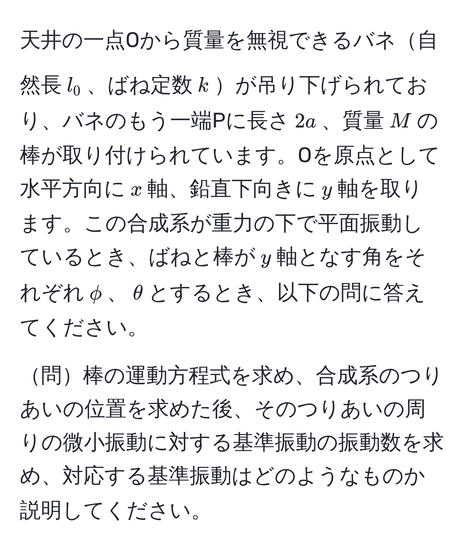 天井の一点Oから質量を無視できるバネ自然長$l_0$、ばね定数$k$が吊り下げられており、バネのもう一端Pに長さ$2a$、質量$M$の棒が取り付けられています。Oを原点として水平方向に$x$軸、鉛直下向きに$y$軸を取ります。この合成系が重力の下で平面振動しているとき、ばねと棒が$y$軸となす角をそれぞれ$phi$、$θ$とするとき、以下の問に答えてください。

問棒の運動方程式を求め、合成系のつりあいの位置を求めた後、そのつりあいの周りの微小振動に対する基準振動の振動数を求め、対応する基準振動はどのようなものか説明してください。