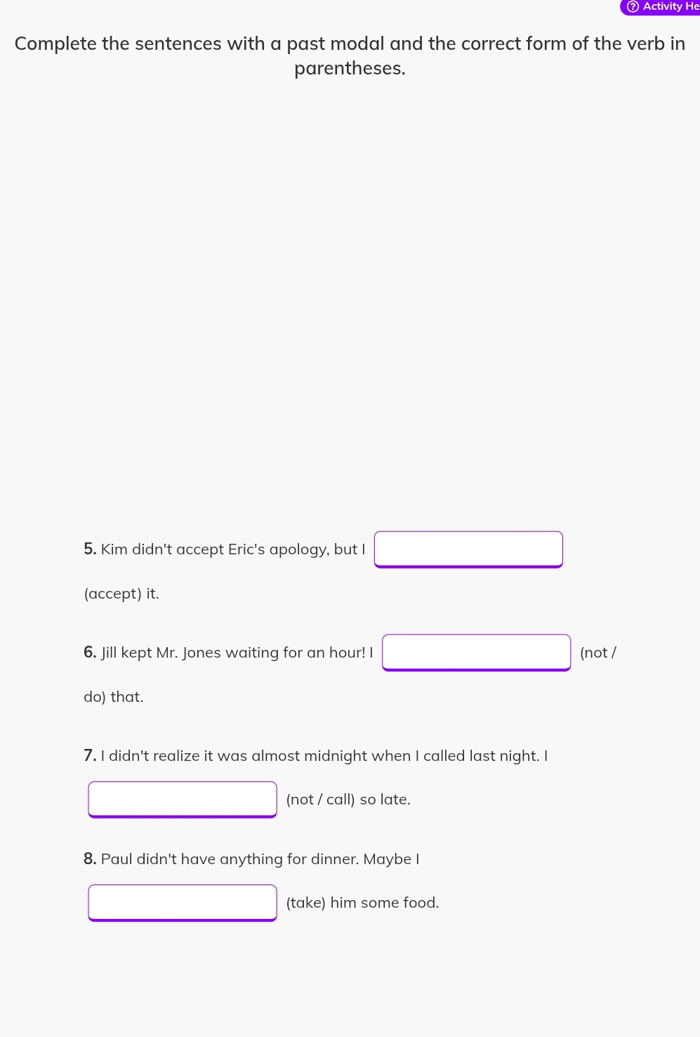 ? Activity He 
Complete the sentences with a past modal and the correct form of the verb in 
parentheses. 
5. Kim didn't accept Eric's apology, but I 
(accept) it. 
6. Jill kept Mr. Jones waiting for an hour! I (not / 
do) that. 
7. I didn't realize it was almost midnight when I called last night. I 
(not / call) so late. 
8. Paul didn't have anything for dinner. Maybe I 
(take) him some food.