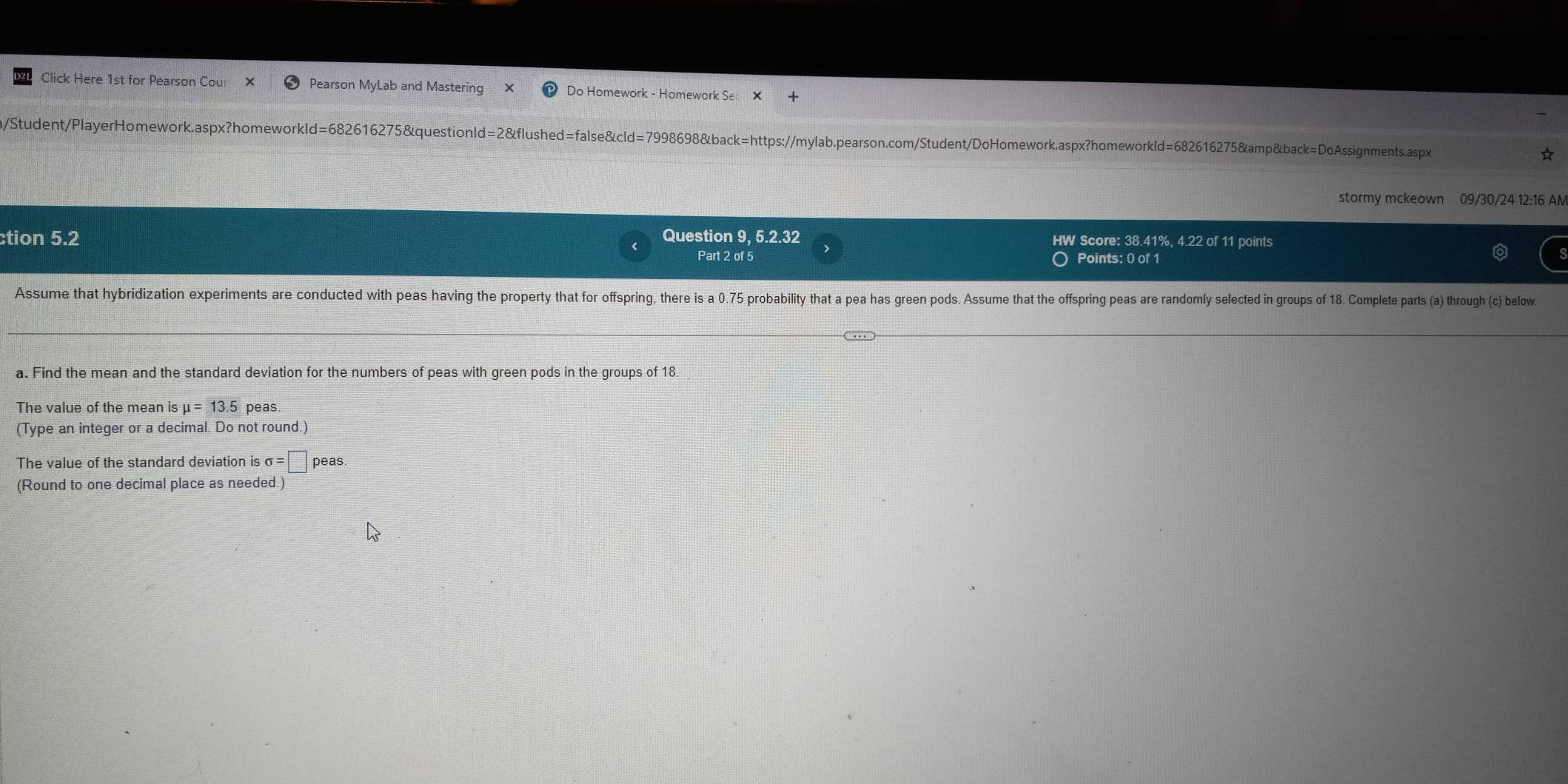 Click Here 1st for Pearson Cou: Pearson MyLab and Mastering Do Homework - Homework Se 
m/Student/PlayerHomework.aspx?homeworkld=682616275&questionld=2&flushed=false&cld=7998698&back=https://mylab.pearson.com/Student/DoHomework.aspx?homeworkld=682616275&amp&back=DoAssignments.aspx ☆ 
stormy mckeown 09/30/24 12:16 AM 
ction 5.2 Question 9, 5.2.32 HW Score: 38.41%, 4.22 of 11 points 
Part 2 of 5 O Points: 0 of 1 
Assume that hybridization experiments are conducted with peas having the property that for offspring, there is a 0.75 probability that a pea has green pods. Assume that the offspring peas are randomly selected in groups of 18. Complete parts (a) through (c) below. 
a. Find the mean and the standard deviation for the numbers of peas with green pods in the groups of 18
The value of the mean is mu =13.5 peas. 
(Type an integer or a decimal. Do not round.) 
The value of the standard deviation is sigma =□ peas. 
(Round to one decimal place as needed.)