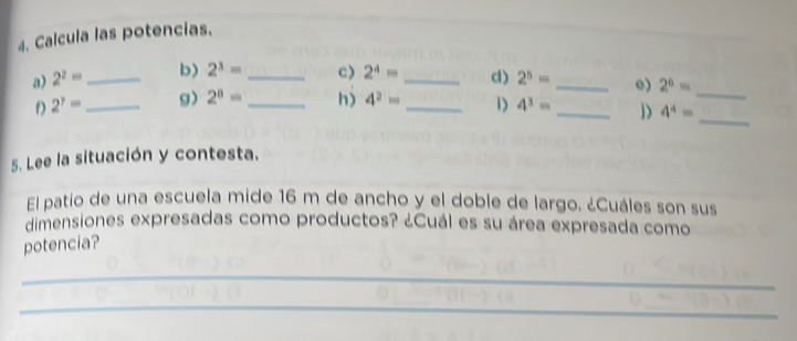 Calcula las potencias. 
a) 2^2= _ b) 2^3= _c) 2^4= _c) 2^5= _e) 2^6=
_ 
f) 2^7= _g) 2^8= _h) 4^2= _1) 4^3= _ 4^4= _ 
5. Lee la situación y contesta. 
El patio de una escuela mide 16 m de ancho y el doble de largo. ¿Cuáles son sus 
dimensiones expresadas como productos? ¿Cuál es su área expresada como 
potencia? 
_ 
_